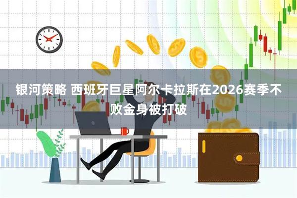 银河策略 西班牙巨星阿尔卡拉斯在2026赛季不败金身被打破