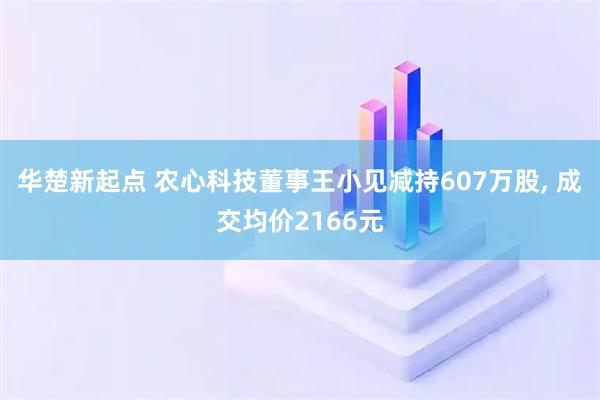 华楚新起点 农心科技董事王小见减持607万股, 成交均价2166元