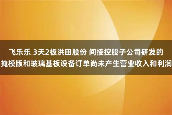 飞乐乐 3天2板洪田股份 间接控股子公司研发的掩模版和玻璃基板设备订单尚未产生营业收入和利润