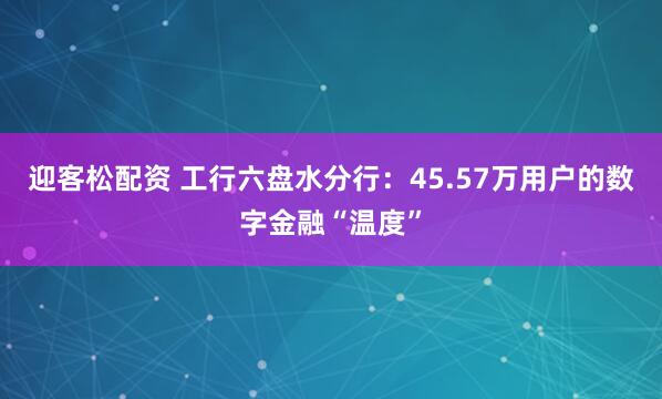 迎客松配资 工行六盘水分行：45.57万用户的数字金融“温度”