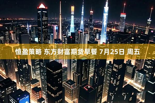 恒盈策略 东方财富期货早餐 7月25日 周五