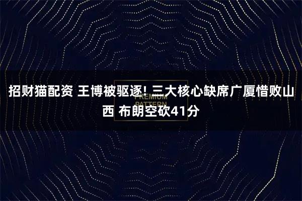 招财猫配资 王博被驱逐! 三大核心缺席广厦惜败山西 布朗空砍41分