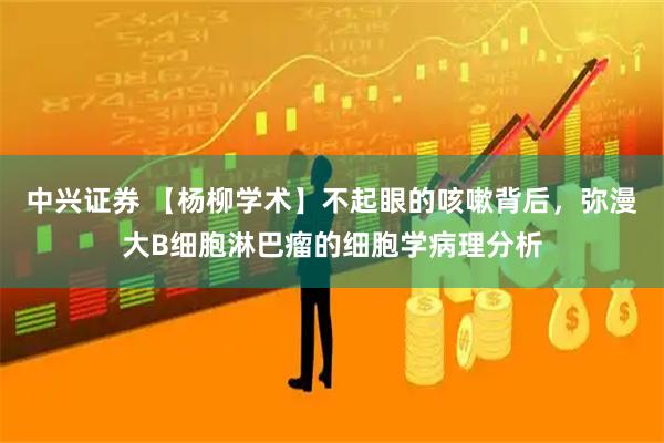 中兴证券 【杨柳学术】不起眼的咳嗽背后，弥漫大B细胞淋巴瘤的细胞学病理分析