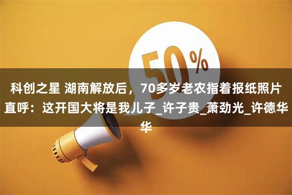科创之星 湖南解放后，70多岁老农指着报纸照片直呼：这开国大将是我儿子_许子贵_萧劲光_许德华