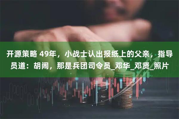 开源策略 49年，小战士认出报纸上的父亲，指导员道：胡闹，那是兵团司令员_邓华_邓贤_照片