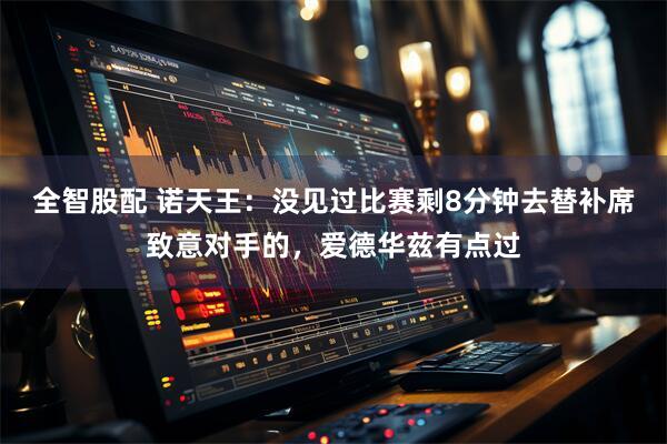 全智股配 诺天王：没见过比赛剩8分钟去替补席致意对手的，爱德华兹有点过