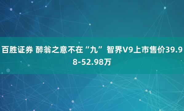 百胜证券 醉翁之意不在“九” 智界V9上市售价39.98-52.98万