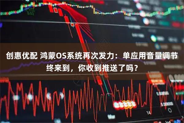 创惠优配 鸿蒙OS系统再次发力:单应用音量调节终来到,你收到推送了吗?
