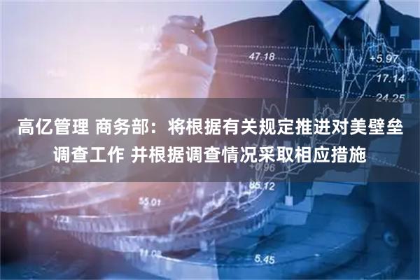 高亿管理 商务部：将根据有关规定推进对美壁垒调查工作 并根据调查情况采取相应措施