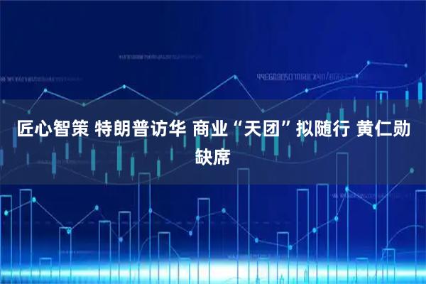 匠心智策 特朗普访华 商业“天团”拟随行 黄仁勋缺席
