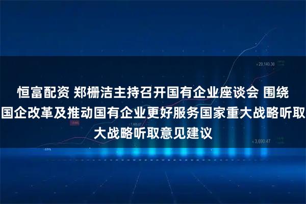 恒富配资 郑栅洁主持召开国有企业座谈会 围绕深化国资国企改革及推动国有企业更好服务国家重大战略听取意见建议