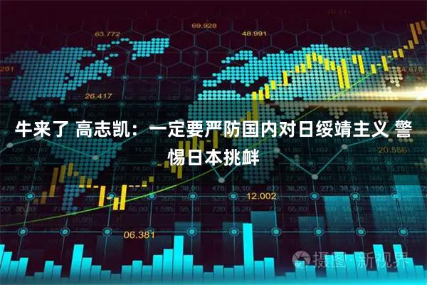 牛来了 高志凯：一定要严防国内对日绥靖主义 警惕日本挑衅