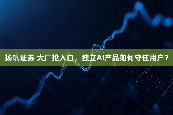 扬帆证券 大厂抢入口，独立AI产品如何守住用户？