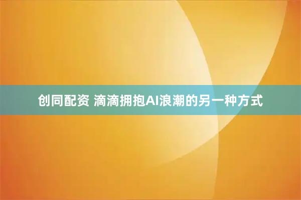 创同配资 滴滴拥抱AI浪潮的另一种方式