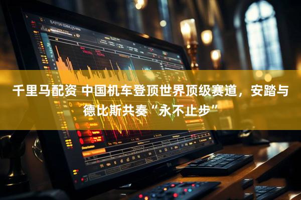 千里马配资 中国机车登顶世界顶级赛道，安踏与德比斯共奏“永不止步”