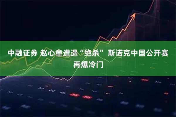 中融证券 赵心童遭遇“绝杀” 斯诺克中国公开赛再爆冷门