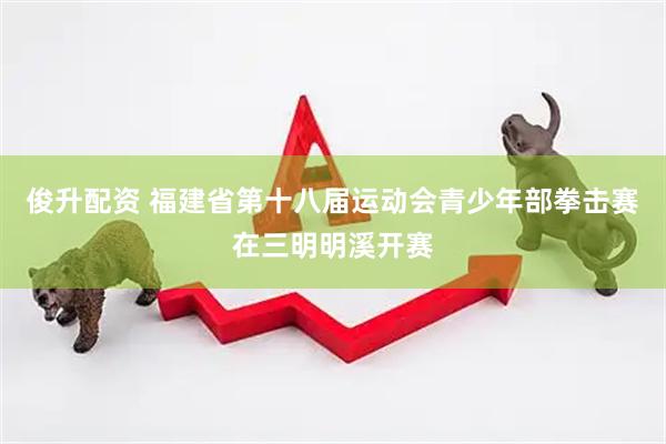 俊升配资 福建省第十八届运动会青少年部拳击赛在三明明溪开赛