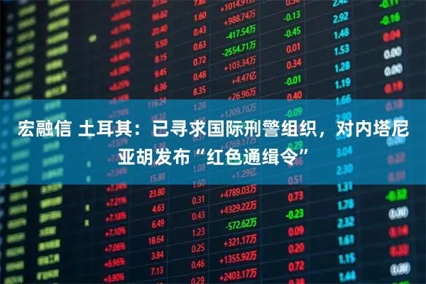 宏融信 土耳其：已寻求国际刑警组织，对内塔尼亚胡发布“红色通缉令”