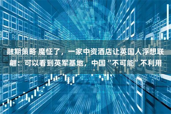 融期策略 魔怔了，一家中资酒店让英国人浮想联翩：可以看到英军基地，中国“不可能”不利用