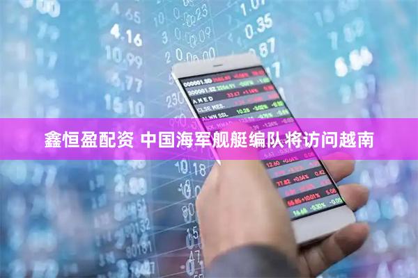 鑫恒盈配资 中国海军舰艇编队将访问越南